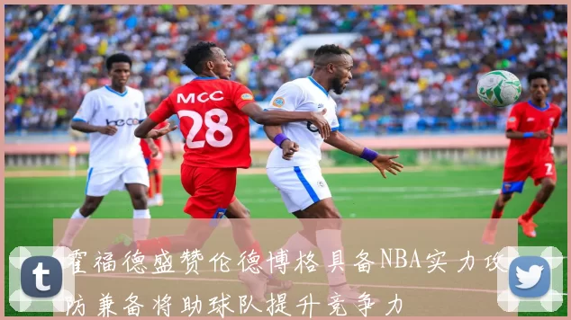 霍福德盛赞伦德博格具备NBA实力攻防兼备将助球队提升竞争力