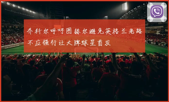 乔科尔呼吁图赫尔避免英格兰老路不应强行让大牌球星首发
