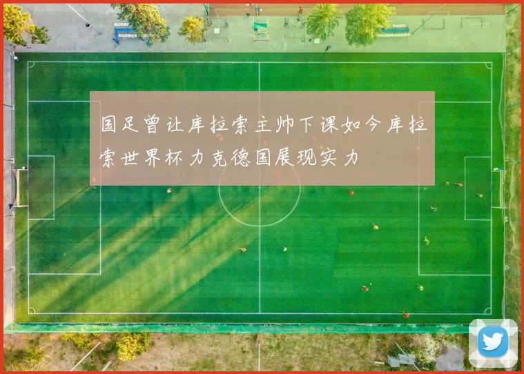 国足曾让库拉索主帅下课如今库拉索世界杯力克德国展现实力