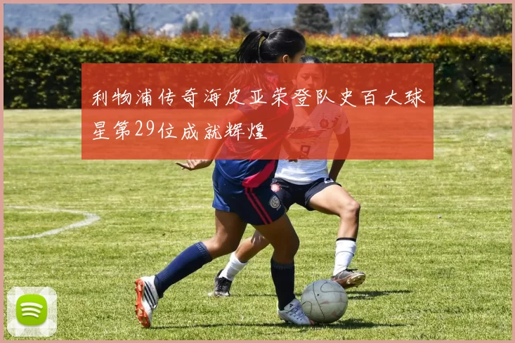 利物浦传奇海皮亚荣登队史百大球星第29位成就辉煌