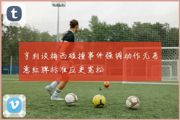 亨利谈梅西碰撞事件强调动作无恶意红牌标准应更宽松