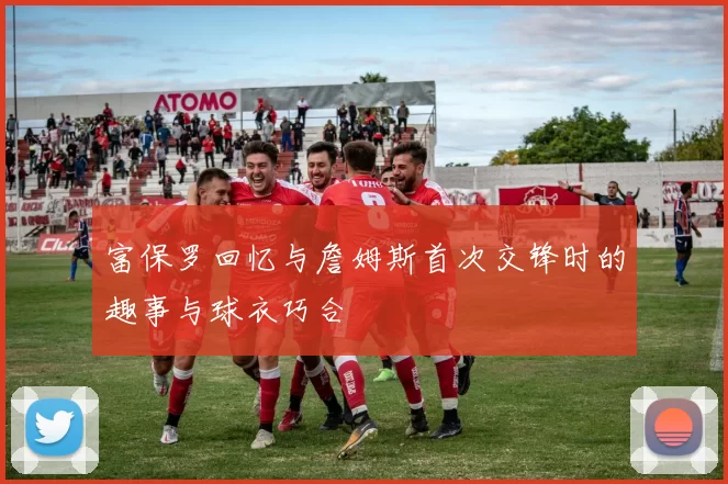 富保罗回忆与詹姆斯首次交锋时的趣事与球衣巧合