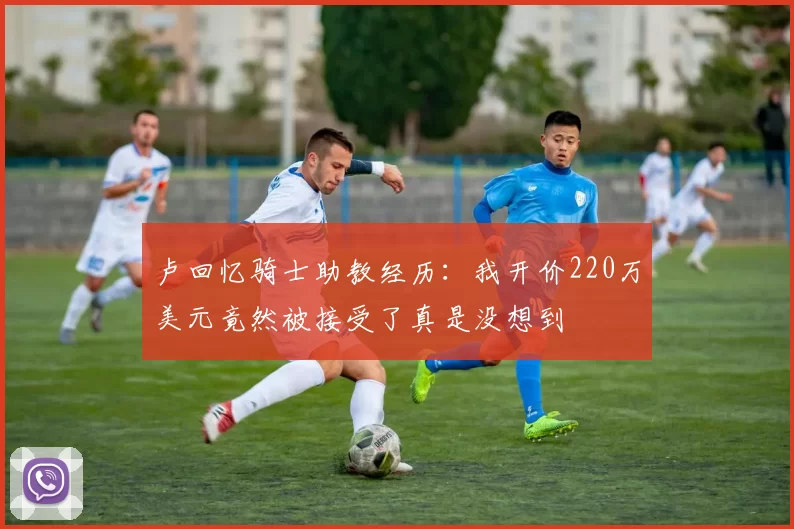 卢回忆骑士助教经历：我开价220万美元竟然被接受了真是没想到