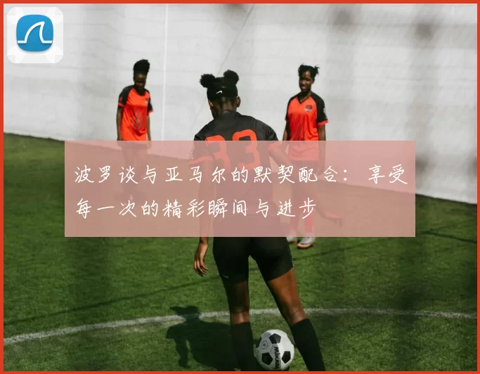 波罗谈与亚马尔的默契配合：享受每一次的精彩瞬间与进步