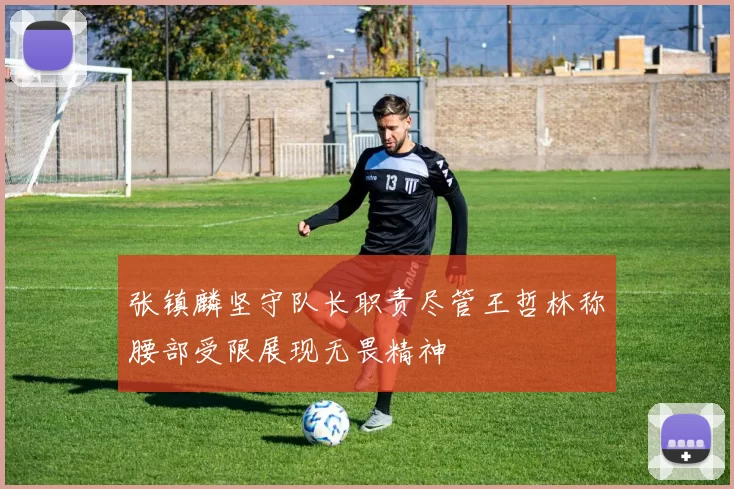 张镇麟坚守队长职责尽管王哲林称腰部受限展现无畏精神